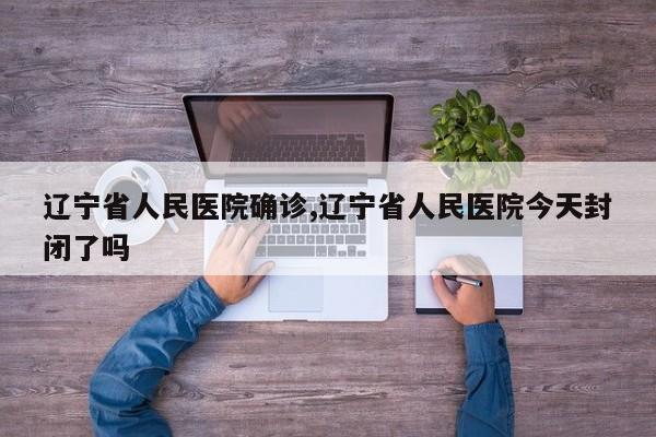 辽宁省人民医院确诊,辽宁省人民医院今天封闭了吗