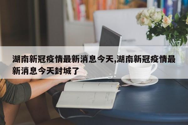 湖南新冠疫情最新消息今天,湖南新冠疫情最新消息今天封城了