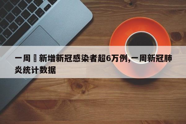 一周內新增新冠感染者超6万例,一周新冠肺炎统计数据