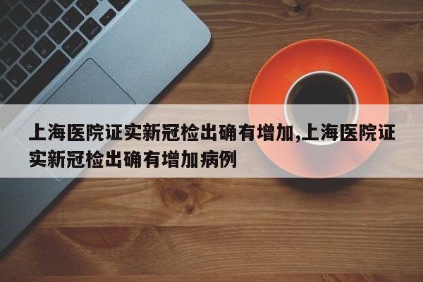 上海医院证实新冠检出确有增加,上海医院证实新冠检出确有增加病例