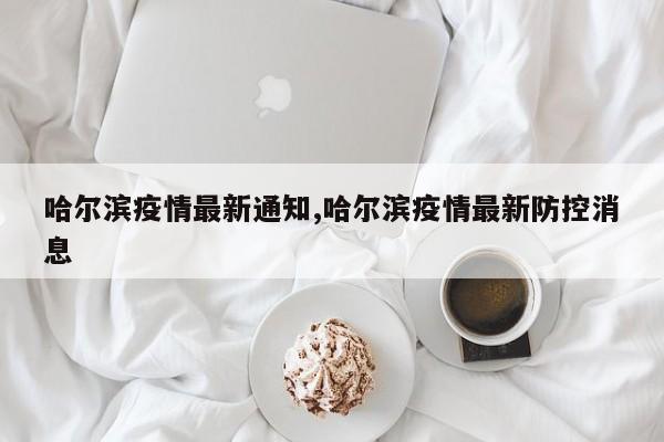 哈尔滨疫情最新通知,哈尔滨疫情最新防控消息