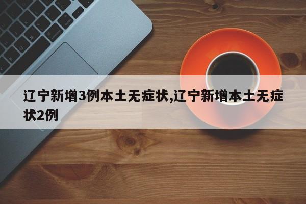 辽宁新增3例本土无症状,辽宁新增本土无症状2例