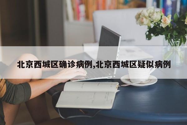 北京西城区确诊病例,北京西城区疑似病例