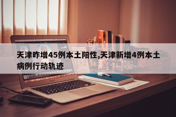 天津昨增45例本土阳性,天津新增4例本土病例行动轨迹