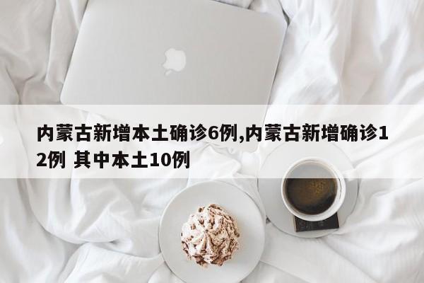 内蒙古新增本土确诊6例,内蒙古新增确诊12例 其中本土10例