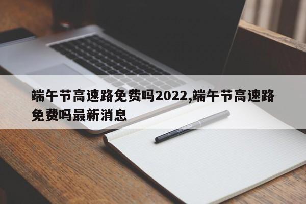 端午节高速路免费吗2022,端午节高速路免费吗最新消息