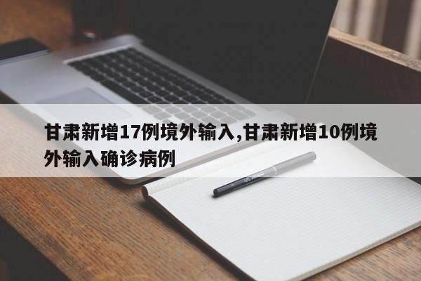 甘肃新增17例境外输入,甘肃新增10例境外输入确诊病例