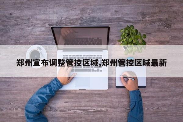 郑州宣布调整管控区域,郑州管控区域最新