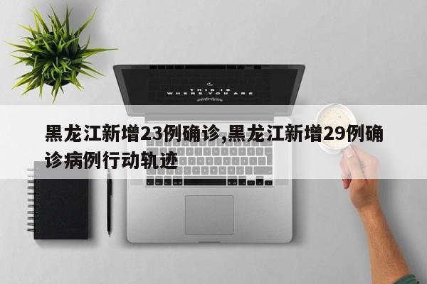 黑龙江新增23例确诊,黑龙江新增29例确诊病例行动轨迹