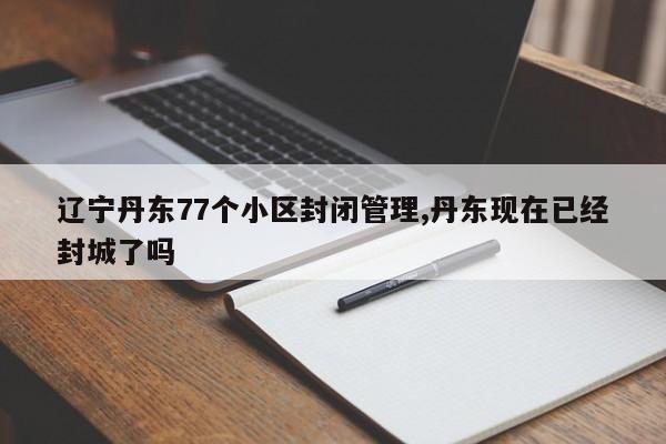 辽宁丹东77个小区封闭管理,丹东现在已经封城了吗