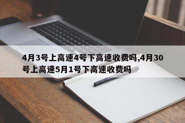 4月3号上高速4号下高速收费吗,4月30号上高速5月1号下高速收费吗