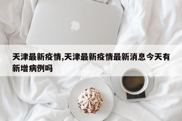 天津最新疫情,天津最新疫情最新消息今天有新增病例吗