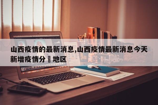 山西疫情的最新消息,山西疫情最新消息今天新增疫情分佈地区
