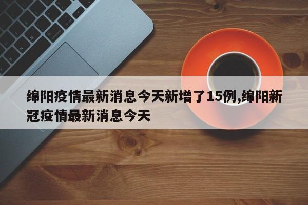 绵阳疫情最新消息今天新增了15例,绵阳新冠疫情最新消息今天