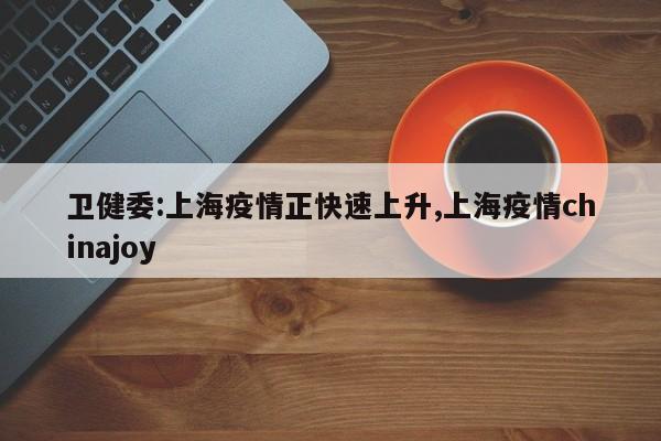 卫健委:上海疫情正快速上升,上海疫情chinajoy