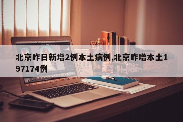 北京昨日新增2例本土病例,北京昨增本土197174例