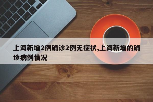 上海新增2例确诊2例无症状,上海新增的确诊病例情况