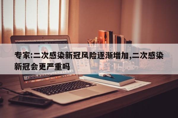 专家:二次感染新冠风险逐渐增加,二次感染新冠会更严重吗