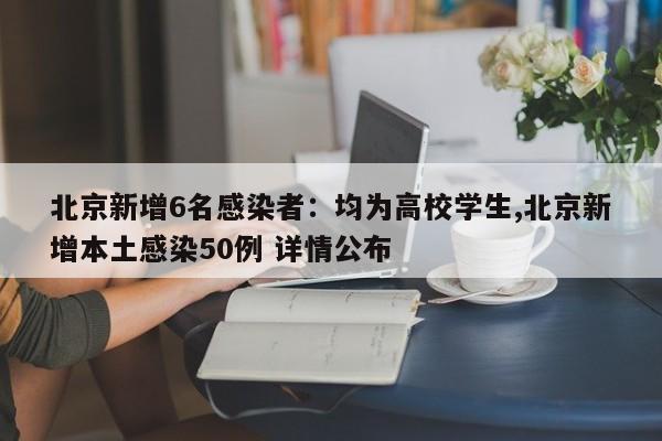 北京新增6名感染者:均为高校学生,北京新增本土感染50例 详情公布