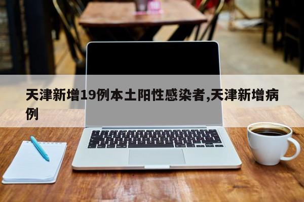天津新增19例本土阳性感染者,天津新增病例