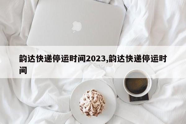 韵达快递停运时间2023,韵达快递停运时间