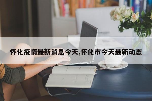 怀化疫情最新消息今天,怀化市今天最新动态